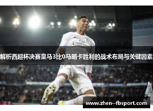 解析西超杯决赛皇马3比0马略卡胜利的战术布局与关键因素