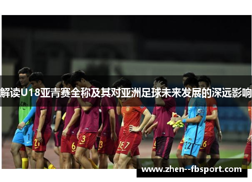 解读U18亚青赛全称及其对亚洲足球未来发展的深远影响