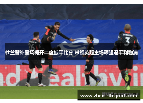 杜兰替补登场梅开二度扳平比分 带领英超主场顽强逼平利物浦