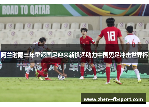 阿兰时隔三年重返国足迎来新机遇助力中国男足冲击世界杯