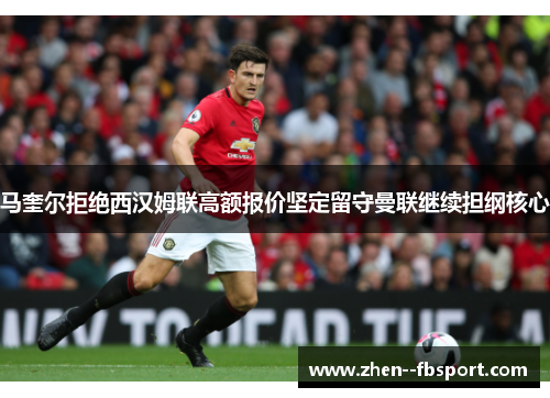 马奎尔拒绝西汉姆联高额报价坚定留守曼联继续担纲核心