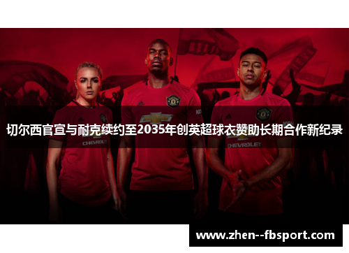 切尔西官宣与耐克续约至2035年创英超球衣赞助长期合作新纪录